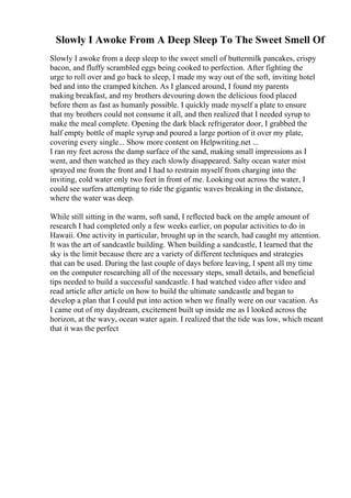 Slowly I Awoke From A Deep Sleep To The Sweet Smell Of
Slowly I awoke from a deep sleep to the sweet smell of buttermilk pancakes, crispy
bacon, and fluffy scrambled eggs being cooked to perfection. After fighting the
urge to roll over and go back to sleep, I made my way out of the soft, inviting hotel
bed and into the cramped kitchen. As I glanced around, I found my parents
making breakfast, and my brothers devouring down the delicious food placed
before them as fast as humanly possible. I quickly made myself a plate to ensure
that my brothers could not consume it all, and then realized that I needed syrup to
make the meal complete. Opening the dark black refrigerator door, I grabbed the
half empty bottle of maple syrup and poured a large portion of it over my plate,
covering every single... Show more content on Helpwriting.net ...
I ran my feet across the damp surface of the sand, making small impressions as I
went, and then watched as they each slowly disappeared. Salty ocean water mist
sprayed me from the front and I had to restrain myself from charging into the
inviting, cold water only two feet in front of me. Looking out across the water, I
could see surfers attempting to ride the gigantic waves breaking in the distance,
where the water was deep.
While still sitting in the warm, soft sand, I reflected back on the ample amount of
research I had completed only a few weeks earlier, on popular activities to do in
Hawaii. One activity in particular, brought up in the search, had caught my attention.
It was the art of sandcastle building. When building a sandcastle, I learned that the
sky is the limit because there are a variety of different techniques and strategies
that can be used. During the last couple of days before leaving, I spent all my time
on the computer researching all of the necessary steps, small details, and beneficial
tips needed to build a successful sandcastle. I had watched video after video and
read article after article on how to build the ultimate sandcastle and began to
develop a plan that I could put into action when we finally were on our vacation. As
I came out of my daydream, excitement built up inside me as I looked across the
horizon, at the wavy, ocean water again. I realized that the tide was low, which meant
that it was the perfect
 