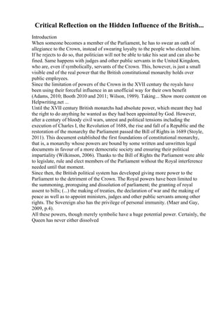 Critical Reflection on the Hidden Influence of the British...
Introduction
When someone becomes a member of the Parliament, he has to swear an oath of
allegiance to the Crown, instead of swearing loyalty to the people who elected him.
If he rejects to do so, that politician will not be able to take his seat and can also be
fined. Same happens with judges and other public servants in the United Kingdom,
who are, even if symbolically, servants of the Crown. This, however, is just a small
visible end of the real power that the British constitutional monarchy holds over
public employees.
Since the limitation of powers of the Crown in the XVII century the royals have
been using their forceful influence in an unofficial way for their own benefit
(Adams, 2010; Booth 2010 and 2011; Wilson, 1989). Taking... Show more content on
Helpwriting.net ...
Until the XVII century British monarchs had absolute power, which meant they had
the right to do anything he wanted as they had been appointed by God. However,
after a century of bloody civil wars, unrest and political tensions including the
execution of Charles I, the Revolution of 1688, the rise and fall of a Republic and the
restoration of the monarchy the Parliament passed the Bill of Rights in 1689 (Stoyle,
2011). This document established the first foundations of constitutional monarchy,
that is, a monarchy whose powers are bound by some written and unwritten legal
documents in favour of a more democratic society and ensuring their political
impartiality (Wilkinson, 2006). Thanks to the Bill of Rights the Parliament were able
to legislate, rule and elect members of the Parliament without the Royal interference
needed until that moment.
Since then, the British political system has developed giving more power to the
Parliament to the detriment of the Crown. The Royal powers have been limited to
the summoning, proroguing and dissolution of parliament; the granting of royal
assent to bills; (...) the making of treaties, the declaration of war and the making of
peace as well as to appoint ministers, judges and other public servants among other
rights. The Sovereign also has the privilege of personal immunity. (Maer and Gay,
2009, p.4).
All these powers, though merely symbolic have a huge potential power. Certainly, the
Queen has never either dissolved
 