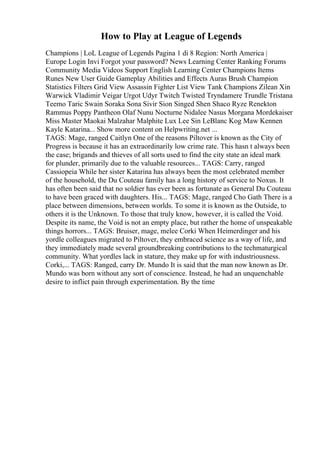 How to Play at League of Legends
Champions | LoL League of Legends Pagina 1 di 8 Region: North America |
Europe Login Invi Forgot your password? News Learning Center Ranking Forums
Community Media Videos Support English Learning Center Champions Items
Runes New User Guide Gameplay Abilities and Effects Auras Brush Champion
Statistics Filters Grid View Assassin Fighter List View Tank Champions Zilean Xin
Warwick Vladimir Veigar Urgot Udyr Twitch Twisted Tryndamere Trundle Tristana
Teemo Taric Swain Soraka Sona Sivir Sion Singed Shen Shaco Ryze Renekton
Rammus Poppy Pantheon Olaf Nunu Nocturne Nidalee Nasus Morgana Mordekaiser
Miss Master Maokai Malzahar Malphite Lux Lee Sin LeBlanc Kog Maw Kennen
Kayle Katarina... Show more content on Helpwriting.net ...
TAGS: Mage, ranged Caitlyn One of the reasons Piltover is known as the City of
Progress is because it has an extraordinarily low crime rate. This hasn t always been
the case; brigands and thieves of all sorts used to find the city state an ideal mark
for plunder, primarily due to the valuable resources... TAGS: Carry, ranged
Cassiopeia While her sister Katarina has always been the most celebrated member
of the household, the Du Couteau family has a long history of service to Noxus. It
has often been said that no soldier has ever been as fortunate as General Du Couteau
to have been graced with daughters. His... TAGS: Mage, ranged Cho Gath There is a
place between dimensions, between worlds. To some it is known as the Outside, to
others it is the Unknown. To those that truly know, however, it is called the Void.
Despite its name, the Void is not an empty place, but rather the home of unspeakable
things horrors... TAGS: Bruiser, mage, melee Corki When Heimerdinger and his
yordle colleagues migrated to Piltover, they embraced science as a way of life, and
they immediately made several groundbreaking contributions to the techmaturgical
community. What yordles lack in stature, they make up for with industriousness.
Corki,... TAGS: Ranged, carry Dr. Mundo It is said that the man now known as Dr.
Mundo was born without any sort of conscience. Instead, he had an unquenchable
desire to inflict pain through experimentation. By the time
 