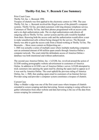 Thrifty-Tel, Inc. V. Bezenek Case Summary
Prior Court Cases
Thrifty Tel, Inc. v. Bezenek 1996
Trespass of chattels was first applied to the electronic context in 1996. The case
Thrifty Tel, Inc. v. Bezenek involved the illegal access of the plaintiff s computer
systems. Thrifty Tel Inc. provided customers with long distance telephone service.
Customers of Thrifty Tel Inc. had their phones programmed with an access code
and a six digit authorization code. The six digit authorization code directs all
outgoing calls to Thrifty Tel Inc. carrier system and the calls would be handled
from there. Knowing both the access code and the authorization would allow a user
to make unauthorized calls without being charged for the service. The Bezenek
family was able to gain the access code from a friend working at Thrifty Tel Inc. The
Bezeneks ... Show more content on Helpwriting.net ...
v. IMS was actually a series of multiple cases where multiple marketing companies
sent an estimated amount of 60 million spam emails through America Online s
computer network. The court ruled the defendants access of America Online s
database was both intentional and without authorization.
The second case America Online, Inc. v LCGM, Inc. revolved around the action of
LCGM sending pornographic website advertisement to customers of America
Online. In addition to LCGM s use of America Online s server, LCGM attempted to
trick customers into opening the spam mail by altering the spam mail to appear as if
it was sent by America Online. The court upheld the previous ruling of America
Online, Inc. v. IMS, that sending spam email to customers of an Internet Service
Provider using said provider s computer system constitutes a trespass of chattels.
Current Case
EBay vs Bidder s edge was one of the first court cases where trespass of chattels
extended to screen scraping and data harvesting. Screen scraping is using software to
gather information from other website and data harvesting is the use of the data from
screen scraping for commercial
 