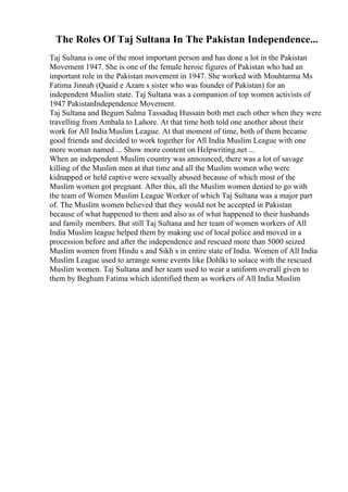 The Roles Of Taj Sultana In The Pakistan Independence...
Taj Sultana is one of the most important person and has done a lot in the Pakistan
Movement 1947. She is one of the female heroic figures of Pakistan who had an
important role in the Pakistan movement in 1947. She worked with Mouhtarma Ms
Fatima Jinnah (Quaid e Azam s sister who was founder of Pakistan) for an
independent Muslim state. Taj Sultana was a companion of top women activists of
1947 PakistanIndependence Movement.
Taj Sultana and Begum Salma Tassaduq Hussain both met each other when they were
travelling from Ambala to Lahore. At that time both told one another about their
work for All India Muslim League. At that moment of time, both of them became
good friends and decided to work together for All India Muslim League with one
more woman named ... Show more content on Helpwriting.net ...
When an independent Muslim country was announced, there was a lot of savage
killing of the Muslim men at that time and all the Muslim women who were
kidnapped or held captive were sexually abused because of which most of the
Muslim women got pregnant. After this, all the Muslim women denied to go with
the team of Women Muslim League Worker of which Taj Sultana was a major part
of. The Muslim women believed that they would not be accepted in Pakistan
because of what happened to them and also as of what happened to their husbands
and family members. But still Taj Sultana and her team of women workers of All
India Muslim league helped them by making use of local police and moved in a
procession before and after the independence and rescued more than 5000 seized
Muslim women from Hindu s and Sikh s in entire state of India. Women of All India
Muslim League used to arrange some events like Dohlki to solace with the rescued
Muslim women. Taj Sultana and her team used to wear a uniform overall given to
them by Beghum Fatima which identified them as workers of All India Muslim
 