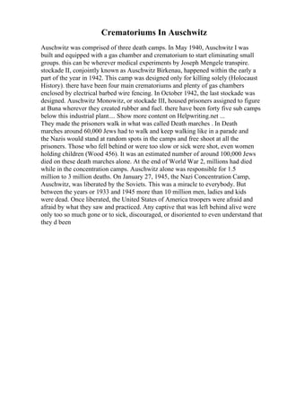 Crematoriums In Auschwitz
Auschwitz was comprised of three death camps. In May 1940, Auschwitz I was
built and equipped with a gas chamber and crematorium to start eliminating small
groups. this can be wherever medical experiments by Joseph Mengele transpire.
stockade II, conjointly known as Auschwitz Birkenau, happened within the early a
part of the year in 1942. This camp was designed only for killing solely (Holocaust
History). there have been four main crematoriums and plenty of gas chambers
enclosed by electrical barbed wire fencing. In October 1942, the last stockade was
designed. Auschwitz Monowitz, or stockade III, housed prisoners assigned to figure
at Buna wherever they created rubber and fuel. there have been forty five sub camps
below this industrial plant.... Show more content on Helpwriting.net ...
They made the prisoners walk in what was called Death marches . In Death
marches around 60,000 Jews had to walk and keep walking like in a parade and
the Nazis would stand at random spots in the camps and free shoot at all the
prisoners. Those who fell behind or were too slow or sick were shot, even women
holding children (Wood 456). It was an estimated number of around 100,000 Jews
died on these death marches alone. At the end of World War 2, millions had died
while in the concentration camps. Auschwitz alone was responsible for 1.5
million to 3 million deaths. On January 27, 1945, the Nazi Concentration Camp,
Auschwitz, was liberated by the Soviets. This was a miracle to everybody. But
between the years or 1933 and 1945 more than 10 million men, ladies and kids
were dead. Once liberated, the United States of America troopers were afraid and
afraid by what they saw and practiced. Any captive that was left behind alive were
only too so much gone or to sick, discouraged, or disoriented to even understand that
they d been
 