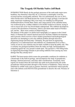 The Tragedy Of Florida Native Jeff Bush
INTRODUCTION Rarely do the geologic processes of the earth make major news
headlines, but oftentimes when they do, it is because a catastrophic event has
occurred and has seized public attention. This was unfortunately the case in 2013,
when Florida native Jeff Bush became the victim of a tragic geologic event that left
many Americans wondering if they were truly ever standing on solid ground
(SinkholeSwallows Florida Man). Bush, and a large portion of his suburban home,
was swallowed up by a sudden sinkhole as his brother looked on in horror, trying in
vain to rescue him as he was forced deeper underground. This sinkhole developed as
a result of the dissolution of limestone, which is prevalent under much of Florida s
soil, and the... Show more content on Helpwriting.net ...
The purpose of this paper is to define karst topography as it appears in the United
States, to illustrate how natural chemical processes facilitate sinkhole development,
and to present a brief overview of how modern geotechnical and hydrogeological
specialists are attempting to solve the sinkhole problem through innovative
engineering design and land study. Ultimately, the goal from an engineering
perspective is to understand karst and sinkholes on a fundamental level so that a
variety of case by case solutions may be made available to keep the public safe. This
is certainly one geological problem where the stakes are high, and humankind is
competing against the very ground it stands upon. The question is: Will filling holes
in engineering knowledge translate to preventing sinkholes from causing any more
damage than they already have?
KARST The karst terrain which creates the geomorphic conditions for sinkholes is
a broad topic in the field of geology, and encompasses the study of groundwater,
drainage, chemical processes, and many other considerations. Essentially, karst
regions are located where the rock below the earth can be dissolved by the acidic
groundwater which percolates through it (The Science of Sinkholes). These areas are
underlain by soluble rocks such as gypsum, limestone, and dolomite which typically
react with carbonic acid (H2CO3) from groundwater to dissolve the rock. Presence of
limestone is
 