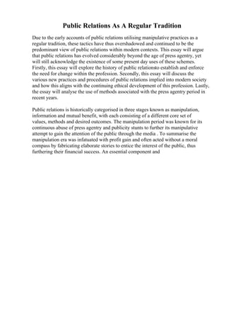 Public Relations As A Regular Tradition
Due to the early accounts of public relations utilising manipulative practices as a
regular tradition, these tactics have thus overshadowed and continued to be the
predominant view of public relations within modern contexts. This essay will argue
that public relations has evolved considerably beyond the age of press agentry, yet
will still acknowledge the existence of some present day uses of these schemes.
Firstly, this essay will explore the history of public relationsto establish and enforce
the need for change within the profession. Secondly, this essay will discuss the
various new practices and procedures of public relations implied into modern society
and how this aligns with the continuing ethical development of this profession. Lastly,
the essay will analyse the use of methods associated with the press agentry period in
recent years.
Public relations is historically categorised in three stages known as manipulation,
information and mutual benefit, with each consisting of a different core set of
values, methods and desired outcomes. The manipulation period was known for its
continuous abuse of press agentry and publicity stunts to further its manipulative
attempt to gain the attention of the public through the media . To summarise the
manipulation era was infatuated with profit gain and often acted without a moral
compass by fabricating elaborate stories to entice the interest of the public, thus
furthering their financial success. An essential component and
 