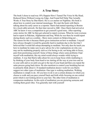 A True Story
The book I chose to read was 10% Happier How I Tamed The Voice In My Head,
Reduced Stress Without Losing my Edge, And Found Self Help That Actually
Works A True Story by Dan Harris. He is a co anchor on Nightline. His book is
about how to control your internal monologue. We start the book with Harris
talking about his early career as a reporter. Harris had started reporting in Boston
for a local cable network. He then later moved to ABC. Once Harris had arrived at
ABC he knew it was a competition to get yourself a good story. After reporting
some stories for ABC he then got selected to report overseas. When he went overseas
had to report in Pakistan, Afghanistan and Iraq. While he was there he would report
during drastic such as a combat... Show more content on Helpwriting.net ...
The reason for this is because Harris gives instruction on how to meditate. I myself
have always thought it would be generally hard to meditate due to the fact that I
believed that I would fall asleep attempting to meditate. Not only does he teach you
how to meditate he make sure to give advice for a few explanations on why you
may not be meditating properly such as it be boring to do, not being able to focus,
pain from positioning yourself. Some of these things where some problems I had
myself with meditation; like my mind would always wonder while trying to
meditate. A way that Harris talks about for you to keep focus while meditating is
by thinking of your body from head to toe starting all the way at your toes and on
to your calfs and so on until you get to the top of your head and then you repeat the
same process going back down. He also mentions to control your breathing but not
to primarily think about it. If standard meditation doesn t work for you Harris
suggest two other types of meditation. One type is walking meditation. Walking
meditation is simple to do. All you have to do is set a certain distance in which you
choose to walk and you pace yourself back and forth while focusing on one central
point which is not looking down to your feet. The other form of meditation is
compassion meditation. In this style of meditation you are picturing someone and
wishing them good vibes. You generally start with yourself
 