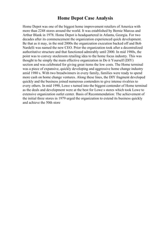 Home Depot Case Analysis
Home Depot was one of the biggest home improvement retailers of America with
more than 2248 stores around the world. It was established by Bernie Marcus and
Arthur Blank in 1978. Home Depot is headquartered in Atlanta, Georgia. For two
decades after its commencement the organization experienced quick development.
Be that as it may, in the mid 2000s the organization execution backed off and Bob
Nardelli was named the new CEO. Prior the organization took after a decentralized
authoritative structure and that functioned admirably until 2000. In mid 1980s, the
point was to convey stockroom retailing idea to the home focus industry. This was
thought to be simply the main effective organization in Do it Yourself (DIY)
section and was celebrated for giving great items the low costs. The Home terminal
was a piece of expansive, quickly developing and aggressive home change industry
amid 1980 s. With two breadwinners in every family, families were ready to spend
more cash on home change ventures. Along these lines, the DIY fragment developed
quickly and the business joined numerous contenders to give intense rivalries to
every others. In mid 1990, Lowe s turned into the biggest contender of Home terminal
as the deals and development were at the best for Lowe s stores which took Lowe to
extensive organization outlet center. Basis of Recommendation: The achievement of
the initial three stores in 1979 urged the organization to extend its business quickly
and achieve the 50th store
 
