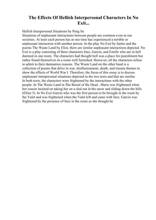 The Effects Of Hellish Interpersonal Characters In No
Exit...
Hellish Interpersonal Situations by Peng Su
Situations of unpleasant interactions between people are common even in our
societies. At least each person has at one time has experienced a terrible or
unpleasant interaction with another person. In the play No Exit by Sartre and the
poems The Waste Land by Eliot, there are similar unpleasant interactions depicted. No
Exit is a play consisting of three characters Inez, Garcin, and Estelle who are in hell
damned in one room. The characters had thought hell was a place for punishment but
rather found themselves in a room well furnished. However, all the characters refuse
to admit to their damnation reasons. The Waste Land on the other hand is a
collection of poems that delve in war, disillusionment, death, and trauma themes to
show the effects of World War I. Therefore, the focus of this essay is to discuss
unpleasant interpersonal situations depicted in the two texts and that are similar.
In both texts, the characters were frightened by the interactions with the other
people. In The Waste Land in The Burial of the Dead , Marie was frightened when
her cousin insisted on taking her on a sled out in the snow and sliding down the hills
(Elliot 5). In No Exit Garcin who was the first person to be brought in the room by
the Valet and was frightened when the Valet left and came with Inez. Garcin was
frightened by the presence of Inez in the room as she thought he
 
