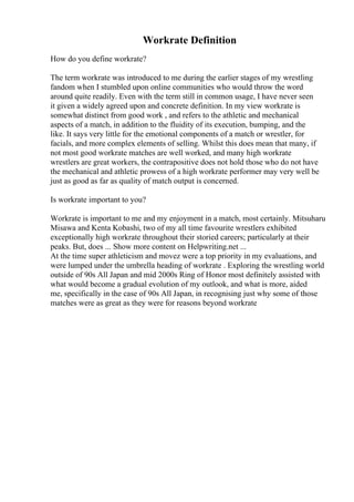 Workrate Definition
How do you define workrate?
The term workrate was introduced to me during the earlier stages of my wrestling
fandom when I stumbled upon online communities who would throw the word
around quite readily. Even with the term still in common usage, I have never seen
it given a widely agreed upon and concrete definition. In my view workrate is
somewhat distinct from good work , and refers to the athletic and mechanical
aspects of a match, in addition to the fluidity of its execution, bumping, and the
like. It says very little for the emotional components of a match or wrestler, for
facials, and more complex elements of selling. Whilst this does mean that many, if
not most good workrate matches are well worked, and many high workrate
wrestlers are great workers, the contrapositive does not hold those who do not have
the mechanical and athletic prowess of a high workrate performer may very well be
just as good as far as quality of match output is concerned.
Is workrate important to you?
Workrate is important to me and my enjoyment in a match, most certainly. Mitsuharu
Misawa and Kenta Kobashi, two of my all time favourite wrestlers exhibited
exceptionally high workrate throughout their storied careers; particularly at their
peaks. But, does ... Show more content on Helpwriting.net ...
At the time super athleticism and movez were a top priority in my evaluations, and
were lumped under the umbrella heading of workrate . Exploring the wrestling world
outside of 90s All Japan and mid 2000s Ring of Honor most definitely assisted with
what would become a gradual evolution of my outlook, and what is more, aided
me, specifically in the case of 90s All Japan, in recognising just why some of those
matches were as great as they were for reasons beyond workrate
 