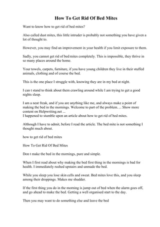 How To Get Rid Of Bed Mites
Want to know how to get rid of bed mites?
Also called dust mites, this little intruder is probably not something you have given a
lot of thought to.
However, you may find an improvement in your health if you limit exposure to them.
Sadly, you cannot get rid of bed mites completely. This is impossible, they thrive in
so many places around the home.
Your towels, carpets, furniture, if you have young children they live in their stuffed
animals, clothing and of course the bed.
This is the one place I struggle with, knowing they are in my bed at night.
I can t stand to think about them crawling around while I am trying to get a good
nights sleep.
I am a neat freak, and if you are anything like me, and always make a point of
making the bed in the mornings. Welcome to part of the problem. ... Show more
content on Helpwriting.net ...
I happened to stumble upon an article about how to get rid of bed mites.
Although I have to admit, before I read the article. The bed mite is not something I
thought much about.
how to get rid of bed mites
How To Get Rid Of Bed Mites
Don t make the bed in the mornings, pure and simple.
When I first read about why making the bed first thing in the mornings is bad for
health. I immediately rushed upstairs and unmade the bed.
While you sleep you lose skin cells and sweat. Bed mites love this, and you sleep
among their droppings. Makes me shudder.
If the first thing you do in the morning is jump out of bed when the alarm goes off,
and go ahead to make the bed. Getting a well organised start to the day.
Then you may want to do something else and leave the bed
 