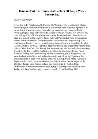 Human And Environmental Factors Of Iraq s Water
Poverty In...
Iraq s Water Poverty
According to E. Feitelson and J. Chenoweth, Water poverty is a situation where a
nation or region cannot afford the cost of sustainable clean water to all people at all
times. Iraq is a war torn country that s having many internal problems. Until
recently, Iraq has been badly struck by water poverty. In fact, this war of water has
been making Iraqi officials worried that, it may do what decades of war have not
been able to destroy the country. (Nizar Latif and Phil Sands) There are numerous
human and environmental factors that affect Iraq s water and water quality. For
environmental factors, Iraq is currently going through its worse drought in decades.
(UNESCO office for Iraq). There has been poor rainfall and higher temperatures than
before. (Nizar Latif and Phil Sands). For human factors, the two main rivers that keep
Iraq alive, the Tigris and the Euphrates, have been having reduced water flows.
Recently, Turkey have been battling its own water crisis, (Joost Jongerden) The
same is also true for Syria as it s also drawing in water from the Tigris and the
Euphrates (John Vidal). With Turkey and Syria at the upstream of the Tigris and
Euphrates rivers and Iraq at the downstream, Iraq is unable to match up with the
efforts of Turkey s and Syria s and can t do much since it s weaker. Iraq s
international water committee have been trying to come up with a solution with
Turkey and Syria to share water resources equally (Nizar Latif and Phil
 
