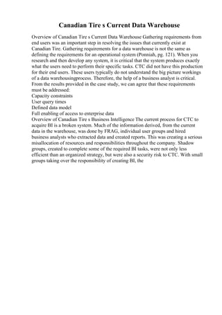 Canadian Tire s Current Data Warehouse
Overview of Canadian Tire s Current Data Warehouse Gathering requirements from
end users was an important step in resolving the issues that currently exist at
Canadian Tire. Gathering requirements for a data warehouse is not the same as
defining the requirements for an operational system (Ponniah, pg. 121). When you
research and then develop any system, it is critical that the system produces exactly
what the users need to perform their specific tasks. CTC did not have this production
for their end users. These users typically do not understand the big picture workings
of a data warehousingprocess. Therefore, the help of a business analyst is critical.
From the results provided in the case study, we can agree that these requirements
must be addressed:
Capacity constraints
User query times
Defined data model
Full enabling of access to enterprise data
Overview of Canadian Tire s Business Intelligence The current process for CTC to
acquire BI is a broken system. Much of the information derived, from the current
data in the warehouse, was done by FRAG, individual user groups and hired
business analysts who extracted data and created reports. This was creating a serious
misallocation of resources and responsibilities throughout the company. Shadow
groups, created to complete some of the required BI tasks, were not only less
efficient than an organized strategy, but were also a security risk to CTC. With small
groups taking over the responsibility of creating BI, the
 