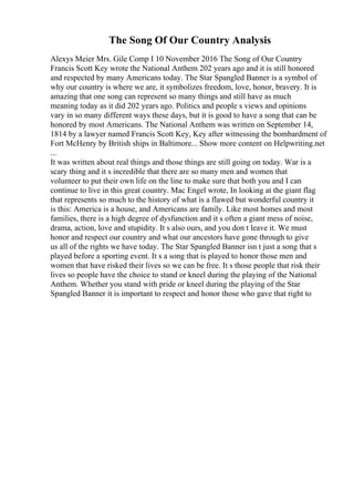The Song Of Our Country Analysis
Alexys Meier Mrs. Gile Comp I 10 November 2016 The Song of Our Country
Francis Scott Key wrote the National Anthem 202 years ago and it is still honored
and respected by many Americans today. The Star Spangled Banner is a symbol of
why our country is where we are, it symbolizes freedom, love, honor, bravery. It is
amazing that one song can represent so many things and still have as much
meaning today as it did 202 years ago. Politics and people s views and opinions
vary in so many different ways these days, but it is good to have a song that can be
honored by most Americans. The National Anthem was written on September 14,
1814 by a lawyer named Francis Scott Key, Key after witnessing the bombardment of
Fort McHenry by British ships in Baltimore... Show more content on Helpwriting.net
...
It was written about real things and those things are still going on today. War is a
scary thing and it s incredible that there are so many men and women that
volunteer to put their own life on the line to make sure that both you and I can
continue to live in this great country. Mac Engel wrote, In looking at the giant flag
that represents so much to the history of what is a flawed but wonderful country it
is this: America is a house, and Americans are family. Like most homes and most
families, there is a high degree of dysfunction and it s often a giant mess of noise,
drama, action, love and stupidity. It s also ours, and you don t leave it. We must
honor and respect our country and what our ancestors have gone through to give
us all of the rights we have today. The Star Spangled Banner isn t just a song that s
played before a sporting event. It s a song that is played to honor those men and
women that have risked their lives so we can be free. It s those people that risk their
lives so people have the choice to stand or kneel during the playing of the National
Anthem. Whether you stand with pride or kneel during the playing of the Star
Spangled Banner it is important to respect and honor those who gave that right to
 