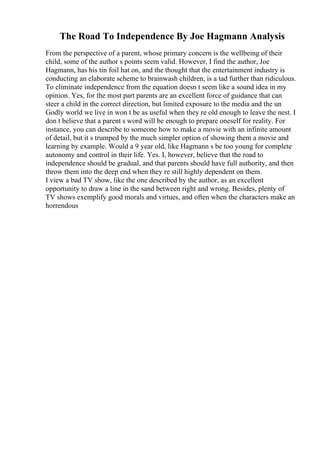 The Road To Independence By Joe Hagmann Analysis
From the perspective of a parent, whose primary concern is the wellbeing of their
child, some of the author s points seem valid. However, I find the author, Joe
Hagmann, has his tin foil hat on, and the thought that the entertainment industry is
conducting an elaborate scheme to brainwash children, is a tad further than ridiculous.
To eliminate independence from the equation doesn t seem like a sound idea in my
opinion. Yes, for the most part parents are an excellent force of guidance that can
steer a child in the correct direction, but limited exposure to the media and the un
Godly world we live in won t be as useful when they re old enough to leave the nest. I
don t believe that a parent s word will be enough to prepare oneself for reality. For
instance, you can describe to someone how to make a movie with an infinite amount
of detail, but it s trumped by the much simpler option of showing them a movie and
learning by example. Would a 9 year old, like Hagmann s be too young for complete
autonomy and control in their life. Yes. I, however, believe that the road to
independence should be gradual, and that parents should have full authority, and then
throw them into the deep end when they re still highly dependent on them.
I view a bad TV show, like the one described by the author, as an excellent
opportunity to draw a line in the sand between right and wrong. Besides, plenty of
TV shows exemplify good morals and virtues, and often when the characters make an
horrendous
 