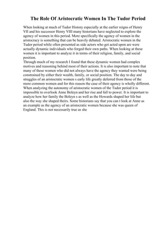 The Role Of Aristocratic Women In The Tudor Period
When looking at much of Tudor History especially at the earlier reigns of Henry
VII and his successor Henry VIII many historians have neglected to explore the
agency of women in this period. More specifically the agency of women in the
aristocracy is something that can be heavily debated. Aristocratic women in the
Tudor period while often presented as side actors who get acted upon are were
actually dynamic individuals who forged their own paths. When looking at these
women it is important to analyze it in terms of their religion, family, and social
position.
Through much of my research I found that these dynamic women had complex
motives and reasoning behind most of their actions. It is also important to note that
many of these women who did not always have the agency they wanted were being
constrained by either their wealth, family, or social position. The day to day and
struggles of an aristocratic women s early life greatly deferred from those of the
more common women and for this reason the case of their agency is wholly different.
When analyzing the autonomy of aristocratic women of the Tudor period it is
impossible to overlook Anne Boleyn and her rise and fall to power. It is important to
analyze how her family the Boleyn s as well as the Howards shaped her life but
also the way she shaped theirs. Some historians say that you can t look at Anne as
an example as the agency of an aristocratic women because she was queen of
England. This is not necessarily true as she
 