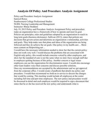 Analysis Of Policy And Procedure Analysis Assignment
Policy and Procedure Analysis Assignment
Samwel Rorya
Southwestern College Professional Studies
NURS: Nursing Leadership and Management
Instructor: Rhnae Steddum
July 19, 2015 Policy and Procedure Analysis Assignment Policy and procedure
make an organization have a framework of how to operate and meet its goal.
Policies are principles, rules and guidelines adopted by an organization to reach its
long term goals (business dictionary). Sullivan (2013), states that policies are
decisions that govern action and determine an organization s relationship, activities
and goals. They help make sure that plans and ideas of the organization are being
followed and they do achieve the set goals. One policy in my health care ... Show
more content on Helpwriting.net ...
I would have the necessary information needed to show her that the current policy
does not work very well. I would discuss the problems that are associated with
English only policy, this would include concerns voiced by other employees, and
show her the standard of care is not the same when we don t have enough staff due
to employee quitting because of this policy. Another concern is legal issues
employees can sue the organization for discrimination issues. I would also encourage
other team leaders voice their concerns and discuss possible solutions.
Once my recommendations are accepted by the administrator and we get approval
from the corporate office. I would create a handbook that details my policy and
procedure. I would then recommend we hold an in service to discuss the changes
that would be coming. This meeting would include all employees at the center
including full time and part time employees. The new policy and procedure would
be discussed in detail and each employee would be required to sign a document that
states that he or she has received the new policy and understands what is
 