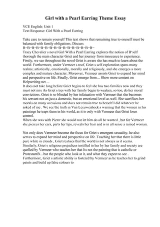 Girl with a Pearl Earring Theme Essay
VCE English: Unit 1
Text Response: Girl With a Pearl Earring
Take care to remain yourself This text shows that remaining true to oneself must be
balanced with family obligations. Discuss
В¬В¬В¬В¬В¬В¬В¬В¬В¬В¬В¬В¬В¬В¬В¬В¬
Tracy Chevalier s novel Girl With a Pearl Earring explores the notion of В‘self
thorough the main character Griet and her journey from innocence to experience.
Firstly, we see throughout the novel Griet is aware she has much to learn about the
world. Furthermore, under Vermeer s roof, Griet s self exploration spans many
realms; artistically, emotionally, morally and religiously, and she emerges a more
complex and mature character. Moreover, Vermeer assists Griet to expand her mind
and perspective on life. Finally, Griet emerge from ... Show more content on
Helpwriting.net ...
It does not take long before Griet begins to feel she has two families now and they
must not mix As Griet s ties with her family begin to weaken, so too, do her moral
convictions. Griet is so blinded by her infatuation with Vermeer that she becomes
his servant not on just a domestic, but an emotional level as well. She sacrifices her
morals on many occasions and does not remain true to herself I did whatever he
asked of me . We see the truth in Van Leeuwenhoek s warning that the women in his
paintings he traps them in his world, as it is only with Vermeer that Griet loses
control.
When she was with Pieter she would not let him do all he wanted , but for Vermeer
she pierces her ears, parts her lips, reveals her hair and is in all sense a ruined woman.
Not only does Vermeer become the focus for Griet s emergent sexuality, he also
serves to expand her mind and perspective on life. Teaching her that there is little
pure white in clouds , Griet realises that the world is not always as it seems.
Similarly, Griet s religious prejudices instilled in her by her family and society are
quelled by Vermeer who teaches her that Its not the painting that is catholic or
ProtestantВ…but the people who look at it, and what they expect to see .
Furthermore, Griet s artistic ability is fostered by Vermeer as he teaches her to grind
paints and build up false colours to
 