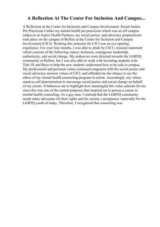 A Reflection At The Center For Inclusion And Campus...
A Reflection at the Center for Inclusion and Campus Involvement: Social Justice
Pre Practicum Unlike my mental health pre practicum which was an off campus
endeavor at Aspire Health Partners, my social justice, and advocacy prepracticum
took place on the campus of Rollins at the Center for Inclusion and Campus
Involvement (CICI). Working this semester for CICI was an eye opening
experience. For over four months, I was able to abide by CICI s mission statement
which consists of the following values; inclusion, courageous leadership,
authenticity, and social change. My endeavors were directed towards the LGBTQ
community at Rollins, but I was also able to work with incoming students with
Title IX and Buzz to help the new students understand how to be safe in campus.
My professional and personal values remained congruent with the social justice and
social advocacy mission values of CICI, and afforded me the chance to see the
ethics of my mental health counseling program in action. Accordingly, my values
stand as self determination to encourage social justice and social change on behalf
of my clients. It behooves me to highlight how meaningful this value subsists for me
since this was one of the central purposes that inspired me to pursue a career in
mental health counseling. As a gay man, I realized that the LGBTQ community
needs many advocates for their rights and for society s acceptance, especially for the
LGBTQ youth of today. Therefore, I recognized that counseling was
 