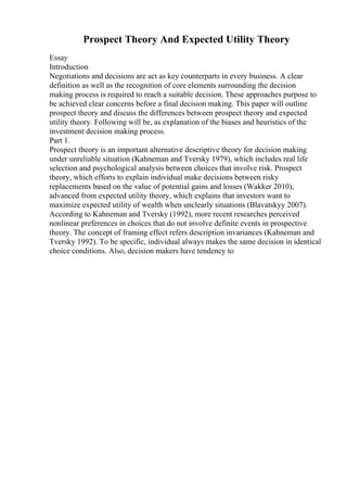 Prospect Theory And Expected Utility Theory
Essay
Introduction
Negotiations and decisions are act as key counterparts in every business. A clear
definition as well as the recognition of core elements surrounding the decision
making process is required to reach a suitable decision. These approaches purpose to
be achieved clear concerns before a final decision making. This paper will outline
prospect theory and discuss the differences between prospect theory and expected
utility theory. Following will be, as explanation of the biases and heuristics of the
investment decision making process.
Part 1.
Prospect theory is an important alternative descriptive theory for decision making
under unreliable situation (Kahneman and Tversky 1979), which includes real life
selection and psychological analysis between choices that involve risk. Prospect
theory, which efforts to explain individual make decisions between risky
replacements based on the value of potential gains and losses (Wakker 2010),
advanced from expected utility theory, which explains that investors want to
maximize expected utility of wealth when unclearly situations (Blavatskyy 2007).
According to Kahneman and Tversky (1992), more recent researches perceived
nonlinear preferences in choices that do not involve definite events in prospective
theory. The concept of framing effect refers description invariances (Kahneman and
Tversky 1992). To be specific, individual always makes the same decision in identical
choice conditions. Also, decision makers have tendency to
 