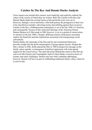 Catcher In The Rye And Donnie Darko Analysis
Texts cannot exist outside their context; texts implicitly and explicitly embody the
values of the society of which they are written. Both The Catcher in the Rye and
Donnie Darko depict the societal norms of the period the texts were set in.
However, Salinger s novel and Kelly s film both portray the protagonist of their text
to be classified an outsider; subverting norms and rebelling against those in power.
Catcher in the Rye, a bildungsroman masterpiece is set in the late 1940 s in America,
and consequently, focuses on the contextual ideology of the American Dream.
Donnie Darkoa sci.fi film made in 2001 however, is set in a period of conservatism
in America in the late 1980 s. Despite, differing contexts, both pieces accurately
explore the beneficial and dire implications associated with transgressing social
conventions.
Donnie Darko, the namesake of the film and his anti institutional behaviour
provides insight into the perils and prospects of going against society. Despite the
film s release in 2001, Kelly placed the film in 1988 to project his message on the
family values agenda, a consequence of political oppression with wide spread
support for the conservatives. The main advocates behind this notion in the film are
seen to be Mrs Farmer and Cunningham, both of whom Darko viewed as forces of
tyranny and solely challenges. Donnie may have had a suburban upbringing,
however, Donnie will have no part in withholding traditional family values, where he
is seen to take
 