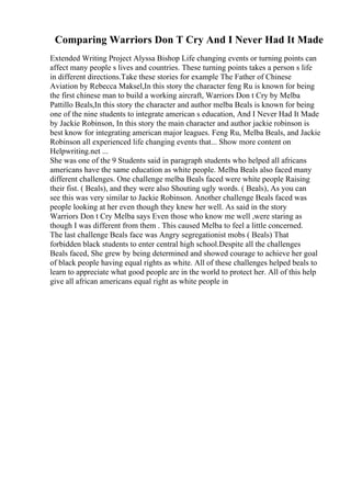 Comparing Warriors Don T Cry And I Never Had It Made
Extended Writing Project Alyssa Bishop Life changing events or turning points can
affect many people s lives and countries. These turning points takes a person s life
in different directions.Take these stories for example The Father of Chinese
Aviation by Rebecca Maksel,In this story the character feng Ru is known for being
the first chinese man to build a working aircraft, Warriors Don t Cry by Melba
Pattillo Beals,In this story the character and author melba Beals is known for being
one of the nine students to integrate american s education, And I Never Had It Made
by Jackie Robinson, In this story the main character and author jackie robinson is
best know for integrating american major leagues. Feng Ru, Melba Beals, and Jackie
Robinson all experienced life changing events that... Show more content on
Helpwriting.net ...
She was one of the 9 Students said in paragraph students who helped all africans
americans have the same education as white people. Melba Beals also faced many
different challenges. One challenge melba Beals faced were white people Raising
their fist. ( Beals), and they were also Shouting ugly words. ( Beals), As you can
see this was very similar to Jackie Robinson. Another challenge Beals faced was
people looking at her even though they knew her well. As said in the story
Warriors Don t Cry Melba says Even those who know me well ,were staring as
though I was different from them . This caused Melba to feel a little concerned.
The last challenge Beals face was Angry segregationist mobs ( Beals) That
forbidden black students to enter central high school.Despite all the challenges
Beals faced, She grew by being determined and showed courage to achieve her goal
of black people having equal rights as white. All of these challenges helped beals to
learn to appreciate what good people are in the world to protect her. All of this help
give all african americans equal right as white people in
 