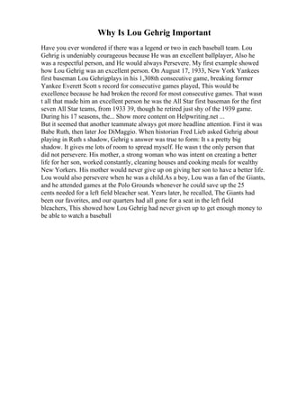 Why Is Lou Gehrig Important
Have you ever wondered if there was a legend or two in each baseball team. Lou
Gehrig is undeniably courageous because He was an excellent ballplayer, Also he
was a respectful person, and He would always Persevere. My first example showed
how Lou Gehrig was an excellent person. On August 17, 1933, New York Yankees
first baseman Lou Gehrigplays in his 1,308th consecutive game, breaking former
Yankee Everett Scott s record for consecutive games played, This would be
excellence because he had broken the record for most consecutive games. That wasn
t all that made him an excellent person he was the All Star first baseman for the first
seven All Star teams, from 1933 39, though he retired just shy of the 1939 game.
During his 17 seasons, the... Show more content on Helpwriting.net ...
But it seemed that another teammate always got more headline attention. First it was
Babe Ruth, then later Joe DiMaggio. When historian Fred Lieb asked Gehrig about
playing in Ruth s shadow, Gehrig s answer was true to form: It s a pretty big
shadow. It gives me lots of room to spread myself. He wasn t the only person that
did not persevere. His mother, a strong woman who was intent on creating a better
life for her son, worked constantly, cleaning houses and cooking meals for wealthy
New Yorkers. His mother would never give up on giving her son to have a better life.
Lou would also persevere when he was a child.As a boy, Lou was a fan of the Giants,
and he attended games at the Polo Grounds whenever he could save up the 25
cents needed for a left field bleacher seat. Years later, he recalled, The Giants had
been our favorites, and our quarters had all gone for a seat in the left field
bleachers, This showed how Lou Gehrig had never given up to get enough money to
be able to watch a baseball
 