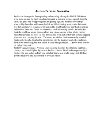 Jaeden-Personal Narrative
Jaeden ran through the forest panting and sweating, fleeing for his life. His knees
were gory, stained by fresh blood and covered in cuts and scrapes caused from the
thick, tall grass that whipped against his pacing legs. His face had swelled up,
whacked by branches and leaves that left awfully irritating scratches in their wake.
His dark umber eyes widened with fear and he could feel every heartbeat pounding
in his chest faster and faster. He stopped to catch his uneasy breath. As he looked
back, he could see a man limping closer and closer. A man with a white, rubber
mask that covered his face. He was dressed in a worn out cotton tank top and sagging
jeans and was creeping forward. The man chuckled as Jaeden nervously scurried
backwards. Slowly, his chuckle transitioned into the devilish laugh of a mad man.
Then with one swoop, the man struck a knife through Jaeden...... Show more content
on Helpwriting.net ...
Jaeden? Geez, you dope. Who are you? Sleeping Beauty? You literally slept for a
century. exclaimed Dylan. Dylan was Jaeden s closest friend and was practically a
brother. He was a slim and tall boy with hair that was a bright, poppy red. He had
electric blue eyes and a collection of freckles on his
 