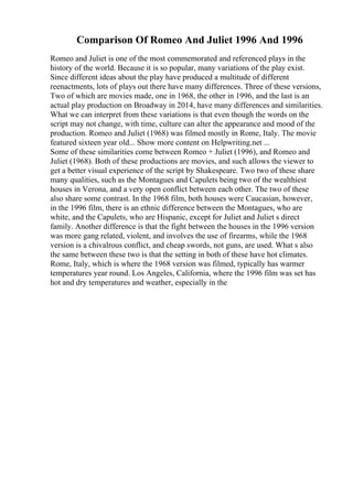 Comparison Of Romeo And Juliet 1996 And 1996
Romeo and Juliet is one of the most commemorated and referenced plays in the
history of the world. Because it is so popular, many variations of the play exist.
Since different ideas about the play have produced a multitude of different
reenactments, lots of plays out there have many differences. Three of these versions,
Two of which are movies made, one in 1968, the other in 1996, and the last is an
actual play production on Broadway in 2014, have many differences and similarities.
What we can interpret from these variations is that even though the words on the
script may not change, with time, culture can alter the appearance and mood of the
production. Romeo and Juliet (1968) was filmed mostly in Rome, Italy. The movie
featured sixteen year old... Show more content on Helpwriting.net ...
Some of these similarities come between Romeo + Juliet (1996), and Romeo and
Juliet (1968). Both of these productions are movies, and such allows the viewer to
get a better visual experience of the script by Shakespeare. Two two of these share
many qualities, such as the Montagues and Capulets being two of the wealthiest
houses in Verona, and a very open conflict between each other. The two of these
also share some contrast. In the 1968 film, both houses were Caucasian, however,
in the 1996 film, there is an ethnic difference between the Montagues, who are
white, and the Capulets, who are Hispanic, except for Juliet and Juliet s direct
family. Another difference is that the fight between the houses in the 1996 version
was more gang related, violent, and involves the use of firearms, while the 1968
version is a chivalrous conflict, and cheap swords, not guns, are used. What s also
the same between these two is that the setting in both of these have hot climates.
Rome, Italy, which is where the 1968 version was filmed, typically has warmer
temperatures year round. Los Angeles, California, where the 1996 film was set has
hot and dry temperatures and weather, especially in the
 