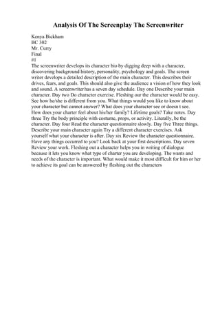 Analysis Of The Screenplay The Screenwriter
Kenya Bickham
BC 302
Mr. Curry
Final
#1
The screenwriter develops its character bio by digging deep with a character,
discovering background history, personality, psychology and goals. The screen
writer develops a detailed description of the main character. This describes their
drives, fears, and goals. This should also give the audience a vision of how they look
and sound. A screenwriterhas a seven day schedule. Day one Describe your main
character. Day two Do character exercise. Fleshing our the character would be easy.
See how he/she is different from you. What things would you like to know about
your character but cannot answer? What does your character see or doesn t see.
How does your charter feel about his/her family? Lifetime goals? Take notes. Day
three Try the body principle with costume, props, or activity. Literally, be the
character. Day four Read the character questionnaire slowly. Day five Three things.
Describe your main character again Try a different character exercises. Ask
yourself what your character is after. Day six Review the character questionnaire.
Have any things occurred to you? Look back at your first descriptions. Day seven
Review your work. Fleshing out a character helps you in writing of dialogue
because it lets you know what type of charter you are developing. The wants and
needs of the character is important. What would make it most difficult for him or her
to achieve its goal can be answered by fleshing out the characters
 