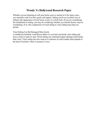 Woody Vs Hollywood Research Paper
Whether you are planning to sell your home soon or remain in it for many years,
you naturally want it to have great curb appeal. Siding can be an excellent way to
enhance the appearance of your house or give it a fresh look. If you are considering
the installation of siding, you may be wondering whether you should choose vinyl or
woodsiding. If so, this comparison of wood siding to vinyl siding may help you
decide.
Vinyl Siding Can Be Damaged More Easily
A misthrown baseball, wind blown debris or even hail can break vinyl siding and
leave a hole to mark its spot. Wood siding can withstand impact damage much better
than vinyl. Vinyl siding can also warp as it contracts in cold weather and expands in
the heat of summer. Once it assumes a wavy
 