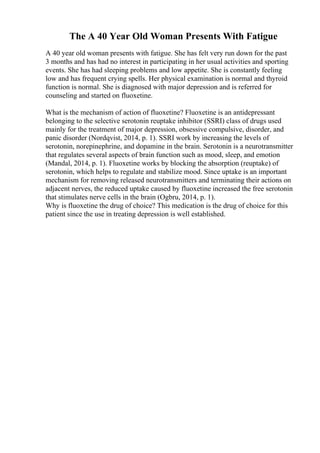 The A 40 Year Old Woman Presents With Fatigue
A 40 year old woman presents with fatigue. She has felt very run down for the past
3 months and has had no interest in participating in her usual activities and sporting
events. She has had sleeping problems and low appetite. She is constantly feeling
low and has frequent crying spells. Her physical examination is normal and thyroid
function is normal. She is diagnosed with major depression and is referred for
counseling and started on fluoxetine.
What is the mechanism of action of fluoxetine? Fluoxetine is an antidepressant
belonging to the selective serotonin reuptake inhibitor (SSRI) class of drugs used
mainly for the treatment of major depression, obsessive compulsive, disorder, and
panic disorder (Nordqvist, 2014, p. 1). SSRI work by increasing the levels of
serotonin, norepinephrine, and dopamine in the brain. Serotonin is a neurotransmitter
that regulates several aspects of brain function such as mood, sleep, and emotion
(Mandal, 2014, p. 1). Fluoxetine works by blocking the absorption (reuptake) of
serotonin, which helps to regulate and stabilize mood. Since uptake is an important
mechanism for removing released neurotransmitters and terminating their actions on
adjacent nerves, the reduced uptake caused by fluoxetine increased the free serotonin
that stimulates nerve cells in the brain (Ogbru, 2014, p. 1).
Why is fluoxetine the drug of choice? This medication is the drug of choice for this
patient since the use in treating depression is well established.
 