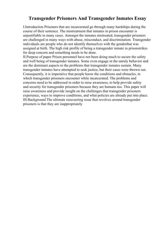 Transgender Prisoners And Transgender Inmates Essay
I.Introduction Prisoners that are incarcerated go through many hardships during the
course of their sentence. The mistreatment that inmates in prison encounter is
unjustifiable in many cases. Amongst the inmates mistreated, transgender prisoners
are challenged in many ways with abuse, misconduct, and discrimination. Transgender
individuals are people who do not identify themselves with the genderthat was
assigned at birth. The high risk profile of being a transgender inmate in prisonstrikes
for deep concern and something needs to be done.
II.Purpose of paper Prison personnel have not been doing much to secure the safety
and well being of transgender inmates. Some even engage in the unruly behavior and
are the dominant aspects to the problems that transgender inmates sustain. Many
transgender inmates have attempted to seek justice, but their cases were thrown out.
Consequently, it is imperative that people know the conditions and obstacles, in
which transgender prisoners encounter while incarcerated. The problems and
concerns need to be addressed in order to raise awareness, to help provide safety
and security for transgender prisoners because they are humans too. This paper will
raise awareness and provide insight on the challenges that transgender prisoners
experience, ways to improve conditions, and what policies are already put into place.
III.Background The ultimate reoccurring issue that revolves around transgender
prisoners is that they are inappropriately
 