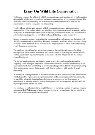 Essay On Wild Life Conservation
Crafting an essay on the subject of wildlife conservation presents a unique set of challenges that
demand a blend of research, creativity, and a deep understanding of environmental issues. The
intricacies involved in exploring the delicate balance between human activities and the
preservation of diverse ecosystems can be daunting.
Firstly, delving into the vast realm of wildlife conservation requires a comprehensive
understanding of the various species, their habitats, and the complex interdependencies within
ecosystems. Researching the latest scientific findings, conservation efforts, and environmental
policies becomes imperative to provide a well-rounded and up-to-date perspective.
Moreover, weaving together a narrative that engages readers while conveying the urgency of
wildlife conservation is no small feat. The essay must strike a delicate balance between raising
awareness about the threats faced by wildlife and inspiring a call to action without becoming
overly didactic or pessimistic.
The challenge intensifies when attempting to address the multifaceted causes of wildlife
endangerment. From habitat destruction and climate change to poaching and human-wildlife
conflict, each aspect requires thoughtful analysis and coherent integration into the essay's
overarching theme.
The intricacies of presenting a solution-oriented perspective can be equally demanding.
Proposing viable strategies for wildlife conservation demands a nuanced understanding of the
socio-economic factors contributing to environmental degradation. Effectively communicating
these solutions in a manner that resonates with diverse audiences adds another layer of
complexity.
In conclusion, tackling the topic of wildlife conservation in an essay necessitates a harmonious
blend of scientific rigor, persuasive communication, and a genuine passion for environmental
stewardship. It is a task that goes beyond the mere arrangement of words, requiring a
commitment to fostering a deeper understanding of the delicate ecosystems we share with the
myriad species that inhabit our planet.
For assistance in crafting similarly insightful essays or exploring a variety of topics, a valuable
resource is HelpWriting.net, where a range of writing services and expertise is available to
meet your academic or creative writing needs.
Essay On Wild Life Conservation Essay On Wild Life Conservation
 