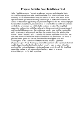 Proposal for Solar Panel Installation Field
Solar Panel Government Proposal As a known innovator and otherwise highly
successful company in the solar panel installation field, this organization would
definitely like to benefit from securing the contract to install solar panels on the
specified federal government building with a budget of $500,000. Given that the
details of the contract opportunity and procurement process for this particular project
have not been made known, an examination of several of the available procurement
methods the government has established is certainly in order. The simplified
acquisition methods that might be available for this contract and the more standard
and lengthy bidding processes that could come into lay must both be examined in
order to prepare for all potentials and form the greatest chance for winning this
contract for the company. After examining the relevant legislation that defines and
describes the various simplified acquisition methods the government can utilize to
procure certain goods and services, the one that would appear to be most
advantageous in this scenario would be the blanket purchase agreement
(Acquisition.gov, 2012). As a large portion of this contract is for equipment that will
need to be purchased and utilized in bulk, it would be ideal to secure at least the
portion of the contract that deals with these physical goods through this simplified
acquisition method as it is uncomplicated and very secure in its terms
(Acquisition.gov, 2012). Such a purchase
 