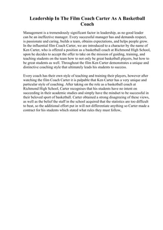 Leadership In The Film Coach Carter As A Basketball
Coach
Management is a tremendously significant factor in leadership, as no good leader
can be an ineffective manager. Every successful manager has and demands respect,
is passionate and caring, builds a team, obtains expectations, and helps people grow.
In the influential film Coach Carter, we are introduced to a character by the name of
Ken Carter, who is offered a position as a basketball coach at Richmond High School,
upon he decides to accept the offer to take on the mission of guiding, training, and
teaching students on the team how to not only be great basketball players, but how to
be great students as well. Throughout the film Ken Carter demonstrates a unique and
distinctive coaching style that ultimately leads his students to success.
Every coach has their own style of teaching and training their players, however after
watching the film Coach Carter it is palpable that Ken Carter has a very unique and
particular style of coaching. After taking on the role as a basketball coach at
Richmond High School, Carter recognises that his students have no intent on
succeeding in their academic studies and simply have the mindset to be successful in
their beloved sport of basketball. Carter obtained a strong disagreeing of these views,
as well as the belief the staff in the school acquired that the statistics are too difficult
to beat, so the additional effort put in will not differentiate anything so Carter made a
contract for his students which stated what rules they must follow,
 