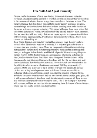 Free Will And Agent Causality
No one can be the master of their own destiny because destiny does not exist.
However, underpinning the question of whether anyone can master their own destiny
is the question of whether human beings have control over their own actions. This
paper will argue that despite not being able to master destiny as it does not exist,
human beings have control over their own actions, enabling them to be masters of
their own actions as opposed to destiny. This paper will argue three main points that
lead to this conclusion. Firstly, it will establish why destiny does not exist, secondly,
that we have free will, and lastly, that we are casual agents. In response to criticisms
of free will and agent causality, I will further demonstrate how these... Show more
content on Helpwriting.net ...
Your friend does not arrive and so you feel her absence. Even though you have
several other friends who were not at the cafe, it is only that particular friend s
presence that you genuinely miss. Thus, we can perceive things that are missing.
Subsequently, our ability to picture things that have not occurred and things that
have yet to happen infers that the world is full of possibilities where anything can
happen (Sartre, 1966). Furthermore, as a consequence of existing as beings for
itself, we have free will and this allows us to change our futures (Sartre, 1966).
Consequently, our futures will never be fixed nor will they be inevitable and so it
can be concluded that destiny does not exist. Free will which can be defined as the
the ability to select a course of action as a means of fulfilling some desire (O
Connor, 2014), also allows us to be in control over our own actions. In having
choices and acting based upon our inner beliefs and desires, we are able to
influence what occurs, inferring control. Consider the situation of being thirsty.
You have the desire to drink water and are able to walk to the kitchen, get a glass, fill
it with water and drink it. You have made the decision to carry out all those actions
as a result of an inner desire to quench your thirst. This is an example of how free
will operates and how we exercise it in our everyday lives. Evidence of the existence
of our free will can be seen in Jean Paul Sartre s
 
