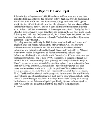 A Report On Home Depot
1. Introduction In September of 2014, Home Depot suffered what was at that time
considered the second largest data breach in history. Section 2 provides background
and details of the attack and identifies the methodology used and specific type of
attack. Section 3 identifies the threat actors, the information that was taken, and how
the information could be used. Section 4 identifies the specific vulnerabilities that
were exploited and how attackers can be discouraged in the future. Finally, Section 5
identifies specific ways to reduce the effects and minimize the loss from a data breach.
2. Background and Label On September 8th, 2014, Home Depot announced that they
had been the victims of a cybersecurity breach. The hack had actually ... Show more
content on Helpwriting.net ...
Next, they were able to identify the POS devices associated with each store s self
checkout lanes and install a version of the Malware BlackPOS. This malware
collected bank card information and sent it to a Russian IP address until the
information was put up for sale and the breach discovered (Banjo, 2014). Although
Home Depot has not divulged how the hackers obtained the vendor s login
information, this breach is very similar to the December 2013 Target breach that used
the login information of one of their HVAC contractors. In the case of Target, the
information was obtained through spear phishing. An employee of one of Target s
HVAC contractor s opened a virus laden email that collected login information from
their now infected computer. Although it can t be definitively proven that both
hacks were carried out by the same people, the profiles of the attackers and the
techniques used are so similar that it can be reasonably assumed they were (Krebs,
2014). The Home Depot breach can be categorized in three ways. The initial breach
involved some type of social engineering, most likely a spear phishing attack, on the
vendor to secure the login credentials. Secondly, it was a zero day exploit allowing
the hackers to elevate their network privileges. Finally, it was a malware attack on
their POS system that collected and sent the data back to the perpetrators.
3. Threat
 
