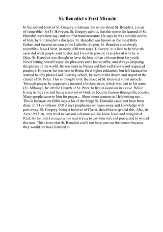St. Benedict s First Miracle
In the second book of St. Gregory s dialogue, he writes about St. Benedict, a man
of venerable life (3). However, St. Gregory admits, that the stories he learned of St.
Benedict were hear say, and not first hand accounts. He says he was told the stories
of him, by St. Benedict s disciples. St. Benedict was known as the most Holy
Father, and became an icon to the Catholic religion. St. Benedict also closely
resembled Jesus Christ, in many different ways. However, it is hard to believe the
saint did what people said he did, and I want to provide examples of why he is
false. St. Benedict was thought to have the heart of an old man from his youth.
Never letting himself enjoy the pleasures earth had to offer, and always despising
the glories of the world. He was born in Nursia and had well known and respected
parents (. However, he was sent to Rome for a higher education, but left because he
wanted to only please God. Leaving school, he went to the desert, and stayed at the
church of St. Peter. This is thought to be the place of St. Benedict s first miracle.
Through prayer, he supposedly mended a broken sieve, which was lent to his nurse
(3). Although, he left the Church of St. Peter, to live in isolation in a cave. While
living in the cave and being a servant of God, he became famous through the country.
Many people came to him for prayer,... Show more content on Helpwriting.net ...
This is because the Bible says a lot of the things St. Benedict could not have been
done. In 1 Corinthians 13:8 it says prophesies will pass away and knowledge will
pass away. St. Gregory, being a believer of Christ, should have spotted this. Also, in
Acts 19:15 16, men tried to cast out a demon said he knew Jesus and recognized
Paul, but he didn t recognize the men trying to cast him out, and proceeded to wound
the men. This shows that St. Benedict could not have cast out the demon because
they would not have listened to
 
