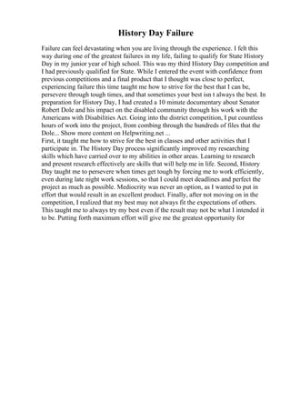 History Day Failure
Failure can feel devastating when you are living through the experience. I felt this
way during one of the greatest failures in my life, failing to qualify for State History
Day in my junior year of high school. This was my third History Day competition and
I had previously qualified for State. While I entered the event with confidence from
previous competitions and a final product that I thought was close to perfect,
experiencing failure this time taught me how to strive for the best that I can be,
persevere through tough times, and that sometimes your best isn t always the best. In
preparation for History Day, I had created a 10 minute documentary about Senator
Robert Dole and his impact on the disabled community through his work with the
Americans with Disabilities Act. Going into the district competition, I put countless
hours of work into the project, from combing through the hundreds of files that the
Dole... Show more content on Helpwriting.net ...
First, it taught me how to strive for the best in classes and other activities that I
participate in. The History Day process significantly improved my researching
skills which have carried over to my abilities in other areas. Learning to research
and present research effectively are skills that will help me in life. Second, History
Day taught me to persevere when times get tough by forcing me to work efficiently,
even during late night work sessions, so that I could meet deadlines and perfect the
project as much as possible. Mediocrity was never an option, as I wanted to put in
effort that would result in an excellent product. Finally, after not moving on in the
competition, I realized that my best may not always fit the expectations of others.
This taught me to always try my best even if the result may not be what I intended it
to be. Putting forth maximum effort will give me the greatest opportunity for
 