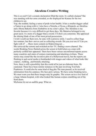 Akrafena Creative Writing
This is so cool! Carl s ecstatic declaration filled the room. It s called a katana? She
was standing with her arms extended, as she displayed her Katana for the two
children to see.
Yep, she nodded, feeling a sense of pride in her bauble. It has a smaller dagger called
a Tantos to go along with it. I also have a Nimcha, a Flyssa, a Khopesh, an Akrafena
and a Shona Bakatwa from Zimbabwe at my sister s place. The Akrafena is my
favorite because it is very difficult to get these days. My Bakatwa belonged to my
great uncle. It s more of a dagger than a sword. I ll show you sometime. She appraised
the shining blade of one of her most prized possessions.
I wish I could see them now, he said, with a pensive smile. I used to collect bugs
last summer, but that s not as cool as collecting swords. Do you ever use it? Can you
fight with it? ... Show more content on Helpwriting.net ...
She retrieved the remote and switched on her TV, finding a news channel. The
words Breaking News flashed across the screen in bold letters as a man with
perfectly coiffed hair appeared. There have been various unconfirmed reports across
many countries and states of corpses reanimating and attacking civilians. These
stories may sound like the inventive plot of a Hollywood movie, but the reports are
flocking in and social media is bombarded with images and videos of what looks like
corpses...walking...and brutally attacking.
Now, there is still a possibility that this could all be just an elaborate hoax, He
cautioned. There have been similar instances in the past involving YouTube
Pranksters. It could also be some kind of dug pha The man paused, as he received
information from his earpiece. His face grew serious. We have some breaking news.
We must warn you that these images may be graphic. The screen cut to a live feed of
a large Atlanta hospital, with what looked like human corpses stumbling out of the
front doors.
Michonne let out an audible gasp. What on
 