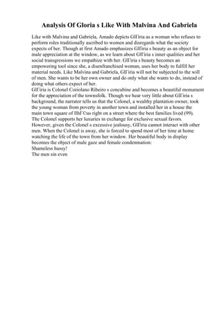 Analysis Of Gloria s Like With Malvina And Gabriela
Like with Malvina and Gabriela, Amado depicts GlГіria as a woman who refuses to
perform roles traditionally ascribed to women and disregards what the society
expects of her. Though at first Amado emphasizes GlГіria s beauty as an object for
male appreciation at the window, as we learn about GlГіria s inner qualities and her
social transgressions we empathize with her. GlГіria s beauty becomes an
empowering tool since she, a disenfranchised woman, uses her body to fulfill her
material needs. Like Malvina and Gabriela, GlГіria will not be subjected to the will
of men. She wants to be her own owner and do only what she wants to do, instead of
doing what others expect of her.
GlГіria is Colonel Coriolano Ribeiro s concubine and becomes a beautiful monument
for the appreciation of the townsfolk. Though we hear very little about GlГіria s
background, the narrator tells us that the Colonel, a wealthy plantation owner, took
the young woman from poverty in another town and installed her in a house the
main town square of IlhГ©us right on a street where the best families lived (99).
The Colonel supports her luxuries in exchange for exclusive sexual favors.
However, given the Colonel s excessive jealousy, GlГіria cannot interact with other
men. When the Colonel is away, she is forced to spend most of her time at home
watching the life of the town from her window. Her beautiful body in display
becomes the object of male gaze and female condemnation:
Shameless hussy!
The men sin even
 