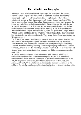 Forrest Ackerman Biography
During the Great Depression a group of young people formed the Los Angeles
Science Fiction League. They were know as the Dream Pioneers, because they
encouraged people to openly share their ideas of exploring the solar system,
extraterrestrials and let their dreams run free. Outsiders thought members of this
league were peculiar, because they talked about outrageous things, such as, mars, the
moon, space platforms, and giant mirrors being focused down on the earth. Forrest
Ackerman was a member of the league. He had a lot of enthusiasm for his field of
science fictionand without him science fiction probably would have never existed.
He was born in Los Angeles on November 24, 1916. His grandfather George Herbert
Wyman and his grandmother Belle developed Forry s imagination. They would read
him ghost stories and tales of the fantastic. They would draw... Show more content on
Helpwriting.net ...
The first year, on his own, he did not do very well, but the second year Ray Bradbury
and Young Asimov began letting him resell their stories overseas for translation.
Frank Darabont, who directed well know features, was significantly influenced by
Forrest J. Ackerman and Ray Bradbury. Frank as a young boy read Famous Monster
written by Ackerman and this was a huge influence on Frank. He said, It embraced all
fantasy, horror, and science fiction in a way that was different than other magazines
at the time.
Ackerman is one of the world s most ardent fans, film historian, and collector
extraordinaire of the science fiction and horror genre. He has an extraordinary
collection at the Acker mansion, also known as the Hollywood Hills mansion. It has
300,000 magazines, hard covers, pocketbooks, lobby cards, posters, stills, and
paintings. Over 50,000 people have seen this since the mansion was opened to the
public in 1951. Ackerman has one of the largest collections of fantasy literature in the
 