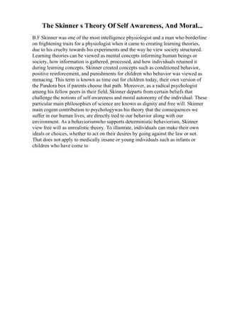The Skinner s Theory Of Self Awareness, And Moral...
B.F Skinner was one of the most intelligence physiologist and a man who borderline
on frightening traits for a physiologist when it came to creating learning theories,
due to his cruelty towards his experiments and the way he view society structured.
Learning theories can be viewed as mental concepts informing human beings or
society, how information is gathered, processed, and how individuals retained it
during learning concepts. Skinner created concepts such as conditioned behavior,
positive reinforcement, and punishments for children who behavior was viewed as
menacing. This term is known as time out for children today, their own version of
the Pandora box if parents choose that path. Moreover, as a radical psychologist
among his fellow peers in their field, Skinner departs from certain beliefs that
challenge the notions of self awareness and moral autonomy of the individual. These
particular main philosophies of science are known as dignity and free will. Skinner
main cogent contribution to psychologywas his theory that the consequences we
suffer in our human lives, are directly tied to our behavior along with our
environment. As a behaviorismwho supports deterministic behaviorism, Skinner
view free will as unrealistic theory. To illustrate, individuals can make their own
ideals or choices, whether to act on their desires by going against the law or not.
That does not apply to medically insane or young individuals such as infants or
children who have come to
 