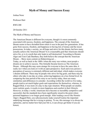 Myth of Money and Success Essay
Joshua Nooe
Professor Hart
RWS 200
20 October 2011
The Myth of Money and Success
The American Dream is different for everyone, though it is most commonly
associated with success, freedom, and happiness. The concept of the American
Dream seems to have dwindled from where it was in the past few generations. It has
gone from success, freedom, and happiness to having lots of money and the nicest
possessions. In today s society, we all hope and strive for this dream, but how many
actually achieve the American Dream? Is it a reasonable goal that Americans should
strive for, or is it a myth that only leads to self destruction? According to Horatio
Alger and Toni Cade Bambara, they both believe the concept that the American
Dream ... Show more content on Helpwriting.net ...
Today, as well as back in the 1800 s when the story was written, most people s
dreams are to achieve success. This formally became known as The American
Dream . Although this may seem strange for everyone to have the same idea, it
really isn t when you look at it with an open perspective. Each and every person s
perception of success is extremely different and individual, which makes everyone
s dreams different. There may be people who strive for big goals, and there may be
others who take it one day at a time, achieving happiness on a less formal level. In
comparing the time period of the story to our society today, there are many
similarities and differences to consider. According within the world we live today,
people tend to set much higher goals and expectations for themselves, whereas, in
Ragged Dick, it was more of a day to day type situation. When people set smaller,
more realistic goals, it results in more happiness and comfort in their lifestyle.
However, in today s world, Americans have become so incredibly competitive and
successful, that the standards have been significantly raised to the point where
personal happiness is no longer good enough. After reading a novel like Horatio
Alger s Ragged Dick, you subconsciously make yourself realize the important
underlying message that he is trying to portray. To me, this message is to always be
optimistic, and no matter how bad your life is, it can always get better if you are
honest,
 