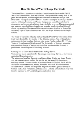 How Did World War 1 Change The World
Throughout history, numerous events have changed drastically the world. World
War I, also known as the Great War, conflict, chiefly in Europe, among most of the
great Western powers, was the largest and deadliest war the world had yet seen.
Many of the consequences of World War I still have on impact in our days. It ended
empires in Russia, Germany, and Austria Hungary and caused Russia to turn to
communism and become a totalitarian state with Stalin in power. The development of
new weapons caused millions of deaths and wounded people, therefore kiling off
almost a generation of Europeans.Thirty two nations were involved in the conflict,
and twenty eight of these constituted two sides, the Triple Alliance and the Triple
Entente.
The Treaty of Versailles officially marked the end of World War I
. The terms of the
treaty were debated for five months by the defeating nations. Any of the defeated
nations were invited to debate the terms o the treaty. Finally, on June 28, 1919, the
Treaty of Versaillesws offficially signed.The first articles of the treaty set out the
covenant of the League of Nations; the rest of the articles detailed Germany s
punishment. The main points of this treaty included:
Germany had to accept the all the blame for starting the war.
Germany had to pay reparations for the damage done during the war. ... Show more
content on Helpwriting.net ...
The nations that benefited the most were France, Great Britain, and Japan. Territory
was taken away from the nations that lost the war and was divided among the
defeating nations. German colonies were divided between Belgium, Great Britain
and certain British Dominions, France, and Japan. In Africa, Britain and France
divided German Kamerun and Togoland. Belgium and the UK gained territory in
German East Africa. France also got back Alsace Lorraine, territory taken away rom
them by Germany in 1871, and Italy got some territory from
 