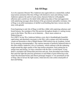 Isle Of Dogs
As to be expected, Director Wes Anderson once again delivers a masterfully crafted
stop motion animation film Isle of Dogs with distinctive style and striking visuals.
Anderson captures the spirit of each canine character behavior with palpable
affection and a careful eye for detail while addressing ideas of fear and aggression
with underlying messages about distrust of the government and public resistance. Isle
of Dogs is an artful masterpiece of skillful word building that lures viewers into the
story with aplomb.
From beginning to end, Isle of Dogs is told like a fable with surprising soberness and
brutal honesty; the nostalgia of the film persists throughout despite it s setting twenty
years in the future. The film is set in futuristic ... Show more content on
Helpwriting.net ...
Fox (2007). In true Wes Anderson fashion, every shot is breathtakingly beautiful,
captivating, and absolutely necessary to the film, with a unique style and stunning
visuals not dissimilar to that of Blade Runner 2049 (which won an Academy Award
for its amazing cinematography). The copious amounts of perfectly balanced shots in
this film exhibits Anderson s love of symmetry, which contrasts with the endearing
rough around the edges quality of the stop motion animation. Each setting has its
unique tone and feeling, yet stays consistent with the film s overall theme. Every
detail is included with immaculate precision and care, from discarded water bottles
that catch the light like precious gemstones to each blade of grass billowing in the
wind; this dissonant beauty and almost grotesque imagery is very prominent in Isle
of Dogs. Best of all are the fight scenes, which devolve into cotton cloud puffs of
dust and flailing
 