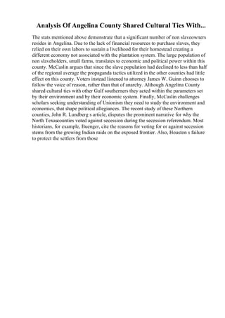 Analysis Of Angelina County Shared Cultural Ties With...
The stats mentioned above demonstrate that a significant number of non slaveowners
resides in Angelina. Due to the lack of financial resources to purchase slaves, they
relied on their own labors to sustain a livelihood for their homestead creating a
different economy not associated with the plantation system. The large population of
non slaveholders, small farms, translates to economic and political power within this
county. McCaslin argues that since the slave population had declined to less than half
of the regional average the propaganda tactics utilized in the other counties had little
effect on this county. Voters instead listened to attorney James W. Guinn chooses to
follow the voice of reason, rather than that of anarchy. Although Angelina County
shared cultural ties with other Gulf southerners they acted within the parameters set
by their environment and by their economic system. Finally, McCaslin challenges
scholars seeking understanding of Unionism they need to study the environment and
economics, that shape political allegiances. The recent study of these Northern
counties, John R. Lundberg s article, disputes the prominent narrative for why the
North Texascounties voted against secession during the secession referendum. Most
historians, for example, Buenger, cite the reasons for voting for or against secession
stems from the growing Indian raids on the exposed frontier. Also, Houston s failure
to protect the settlers from those
 