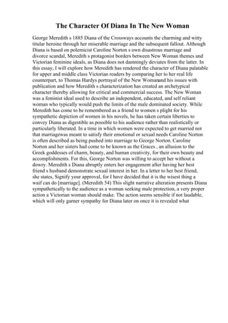 The Character Of Diana In The New Woman
George Meredith s 1885 Diana of the Crossways accounts the charming and witty
titular heroine through her miserable marriage and the subsequent fallout. Although
Diana is based on polemicist Caroline Norton s own disastrous marriage and
divorce scandal, Meredith s protagonist borders between New Woman themes and
Victorian feminine ideals, as Diana does not damningly deviates from the latter. In
this essay, I will explore how Meredith has rendered the character of Diana palatable
for upper and middle class Victorian readers by comparing her to her real life
counterpart, to Thomas Hardys portrayal of the New Womanand his issues with
publication and how Meredith s characterization has created an archetypical
character thereby allowing for critical and commercial success. The New Woman
was a feminist ideal used to describe an independent, educated, and self reliant
woman who typically would push the limits of the male dominated society. While
Meredith has come to be remembered as a friend to women s plight for his
sympathetic depiction of women in his novels, he has taken certain liberties to
convey Diana as digestible as possible to his audience rather than realistically or
particularly liberated. In a time in which women were expected to get married not
that marriagewas meant to satisfy their emotional or sexual needs Caroline Norton
is often described as being pushed into marriage to George Norton. Caroline
Norton and her sisters had come to be known as the Graces , an allusion to the
Greek goddesses of charm, beauty, and human creativity, for their own beauty and
accomplishments. For this, George Norton was willing to accept her without a
dowry. Meredith s Diana abruptly enters her engagement after having her best
friend s husband demonstrate sexual interest in her. In a letter to her best friend,
she states, Signify your approval, for I have decided that it is the wisest thing a
waif can do [marriage]. (Meredith 54) This slight narrative alteration presents Diana
sympathetically to the audience as a woman seeking male protection, a very proper
action a Victorian woman should make. The action seems sensible if not laudable,
which will only garner sympathy for Diana later on once it is revealed what
 