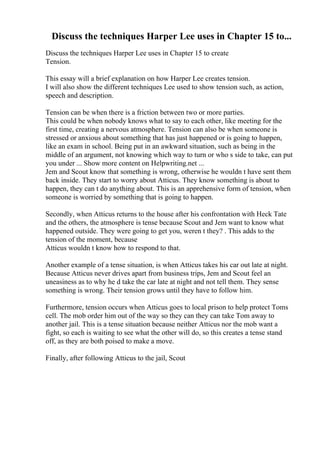 Discuss the techniques Harper Lee uses in Chapter 15 to...
Discuss the techniques Harper Lee uses in Chapter 15 to create
Tension.
This essay will a brief explanation on how Harper Lee creates tension.
I will also show the different techniques Lee used to show tension such, as action,
speech and description.
Tension can be when there is a friction between two or more parties.
This could be when nobody knows what to say to each other, like meeting for the
first time, creating a nervous atmosphere. Tension can also be when someone is
stressed or anxious about something that has just happened or is going to happen,
like an exam in school. Being put in an awkward situation, such as being in the
middle of an argument, not knowing which way to turn or who s side to take, can put
you under ... Show more content on Helpwriting.net ...
Jem and Scout know that something is wrong, otherwise he wouldn t have sent them
back inside. They start to worry about Atticus. They know something is about to
happen, they can t do anything about. This is an apprehensive form of tension, when
someone is worried by something that is going to happen.
Secondly, when Atticus returns to the house after his confrontation with Heck Tate
and the others, the atmosphere is tense because Scout and Jem want to know what
happened outside. They were going to get you, weren t they? . This adds to the
tension of the moment, because
Atticus wouldn t know how to respond to that.
Another example of a tense situation, is when Atticus takes his car out late at night.
Because Atticus never drives apart from business trips, Jem and Scout feel an
uneasiness as to why he d take the car late at night and not tell them. They sense
something is wrong. Their tension grows until they have to follow him.
Furthermore, tension occurs when Atticus goes to local prison to help protect Toms
cell. The mob order him out of the way so they can they can take Tom away to
another jail. This is a tense situation because neither Atticus nor the mob want a
fight, so each is waiting to see what the other will do, so this creates a tense stand
off, as they are both poised to make a move.
Finally, after following Atticus to the jail, Scout
 