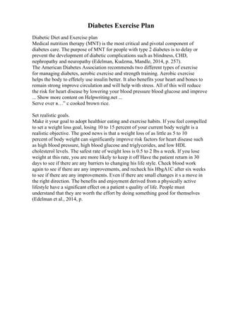 Diabetes Exercise Plan
Diabetic Diet and Exercise plan
Medical nutrition therapy (MNT) is the most critical and pivotal component of
diabetes care. The purpose of MNT for people with type 2 diabetes is to delay or
prevent the development of diabetic complications such as blindness, CHD,
nephropathy and neuropathy (Edelman, Kudzma, Mandle, 2014, p. 257).
The American Diabetes Association recommends two different types of exercise
for managing diabetes, aerobic exercise and strength training. Aerobic exercise
helps the body to effetely use insulin better. It also benefits your heart and bones to
remain strong improve circulation and will help with stress. All of this will reduce
the risk for heart disease by lowering your blood pressure blood glucose and improve
... Show more content on Helpwriting.net ...
Serve over в…” c cooked brown rice.
Set realistic goals.
Make it your goal to adopt healthier eating and exercise habits. If you feel compelled
to set a weight loss goal, losing 10 to 15 percent of your current body weight is a
realistic objective. The good news is that a weight loss of as little as 5 to 10
percent of body weight can significantly improve risk factors for heart disease such
as high blood pressure, high blood glucose and triglycerides, and low HDL
cholesterol levels. The safest rate of weight loss is 0.5 to 2 lbs a week. If you lose
weight at this rate, you are more likely to keep it off Have the patient return in 30
days to see if there are any barriers to changing his life style. Check blood work
again to see if there are any improvements, and recheck his HbgA1C after six weeks
to see if there are any improvements. Even if there are small changes it s a move in
the right direction. The benefits and enjoyment derived from a physically active
lifestyle have a significant effect on a patient s quality of life. People must
understand that they are worth the effort by doing something good for themselves
(Edelman et al., 2014, p.
 
