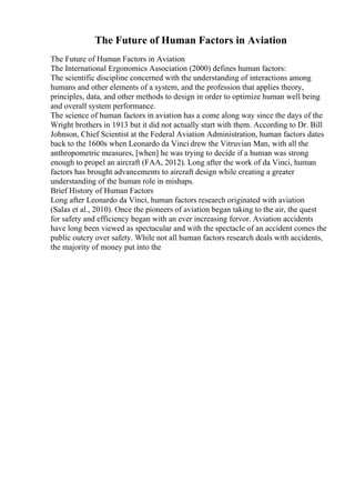 The Future of Human Factors in Aviation
The Future of Human Factors in Aviation
The International Ergonomics Association (2000) defines human factors:
The scientific discipline concerned with the understanding of interactions among
humans and other elements of a system, and the profession that applies theory,
principles, data, and other methods to design in order to optimize human well being
and overall system performance.
The science of human factors in aviation has a come along way since the days of the
Wright brothers in 1913 but it did not actually start with them. According to Dr. Bill
Johnson, Chief Scientist at the Federal Aviation Administration, human factors dates
back to the 1600s when Leonardo da Vinci drew the Vitruvian Man, with all the
anthropometric measures, [when] he was trying to decide if a human was strong
enough to propel an aircraft (FAA, 2012). Long after the work of da Vinci, human
factors has brought advancements to aircraft design while creating a greater
understanding of the human role in mishaps.
Brief History of Human Factors
Long after Leonardo da Vinci, human factors research originated with aviation
(Salas et al., 2010). Once the pioneers of aviation began taking to the air, the quest
for safety and efficiency began with an ever increasing fervor. Aviation accidents
have long been viewed as spectacular and with the spectacle of an accident comes the
public outcry over safety. While not all human factors research deals with accidents,
the majority of money put into the
 